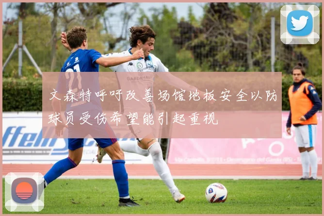 文森特呼吁改善场馆地板安全以防球员受伤希望能引起重视