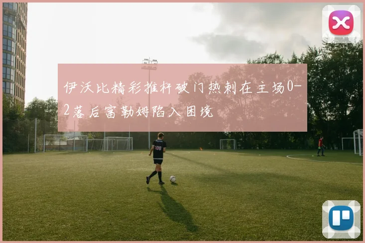 伊沃比精彩推杆破门热刺在主场0-2落后富勒姆陷入困境