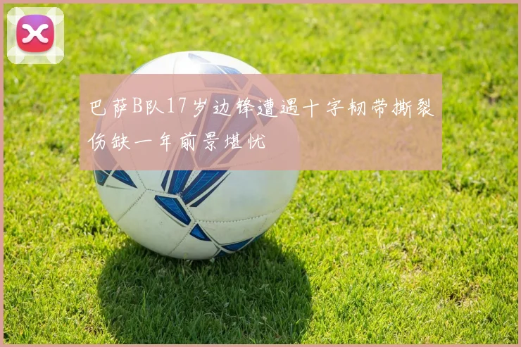 巴萨B队17岁边锋遭遇十字韧带撕裂伤缺一年前景堪忧