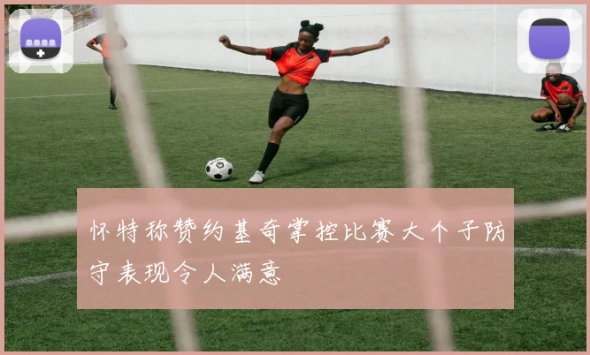 怀特称赞约基奇掌控比赛大个子防守表现令人满意
