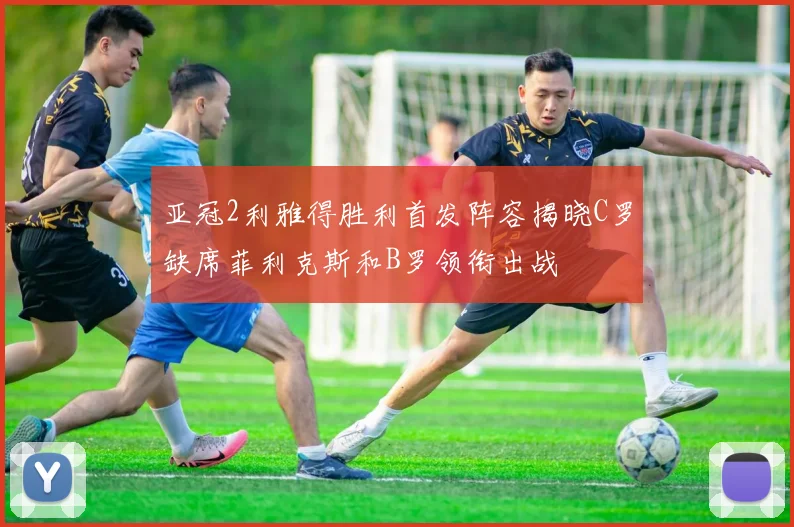 亚冠2利雅得胜利首发阵容揭晓C罗缺席菲利克斯和B罗领衔出战