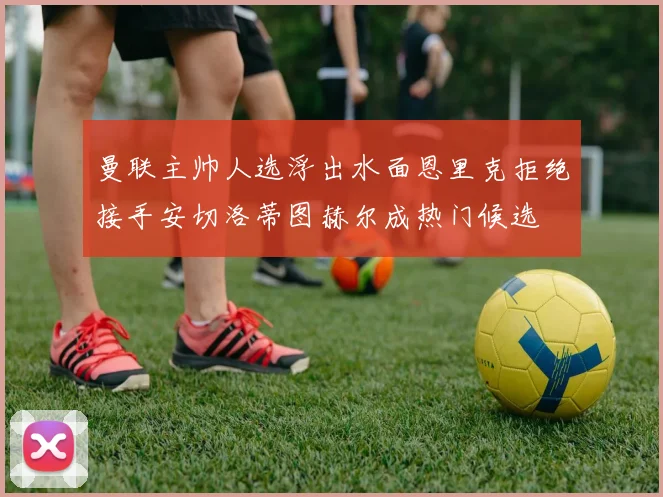 曼联主帅人选浮出水面恩里克拒绝接手安切洛蒂图赫尔成热门候选