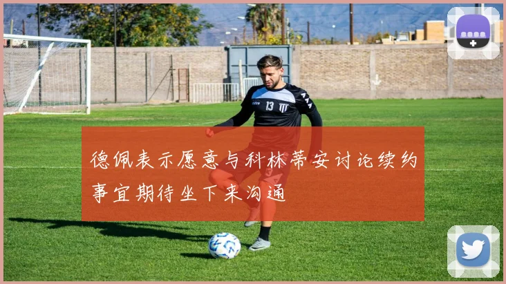 德佩表示愿意与科林蒂安讨论续约事宜期待坐下来沟通