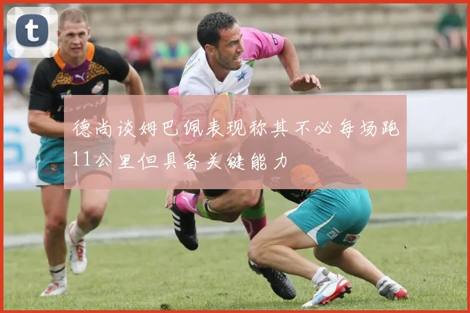 德尚谈姆巴佩表现称其不必每场跑11公里但具备关键能力
