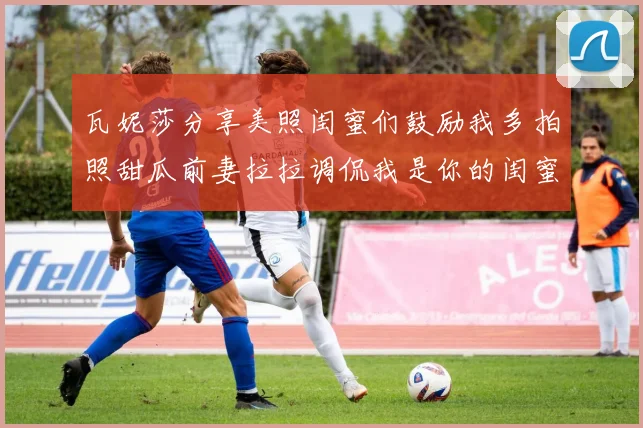 瓦妮莎分享美照闺蜜们鼓励我多拍照甜瓜前妻拉拉调侃我是你的闺蜜