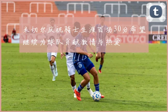 米切尔庆祝骑士生涯百场30分希望继续为球队贡献激情与热爱