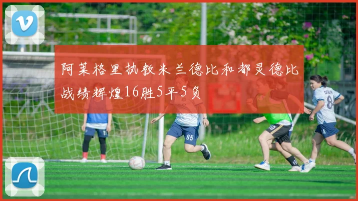 阿莱格里执教米兰德比和都灵德比战绩辉煌16胜5平5负
