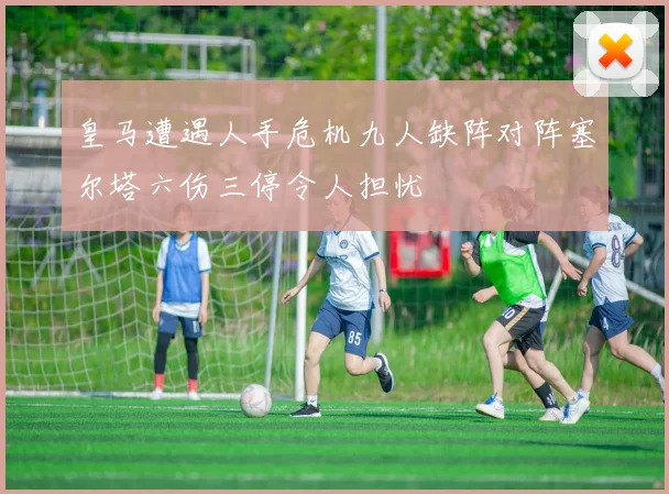 皇马遭遇人手危机九人缺阵对阵塞尔塔六伤三停令人担忧